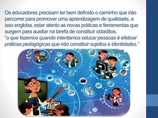 Os educadores precisam ter bem definido o caminho que irão
percorrer para promover uma aprendizagem de qualidade, e
isso engloba, estar atento as novas práticas e ferramentas que
surgem para auxiliar na tarefa de constituir cidadãos.
“o que fazemos quando intentamos educar pessoas é efetivar
práticas pedagógicas que irão constituir sujeitos e identidades.”
 
