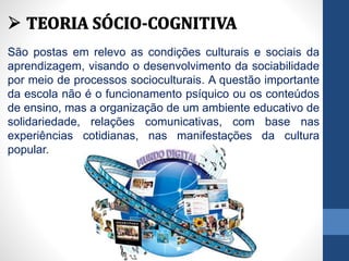 São postas em relevo as condições culturais e sociais da
aprendizagem, visando o desenvolvimento da sociabilidade
por meio de processos socioculturais. A questão importante
da escola não é o funcionamento psíquico ou os conteúdos
de ensino, mas a organização de um ambiente educativo de
solidariedade, relações comunicativas, com base nas
experiências cotidianas, nas manifestações da cultura
popular.
 