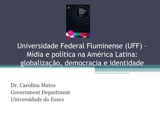 Universidade Federal Fluminense (UFF) –
Mídia e política na América Latina:
globalização, democracia e identidade
Dr. Carolina Matos
Government Department
Universidade do Essex
 