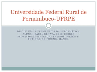 Universidade Federal Rural de
    Pernambuco-UFRPE

  DISCIPLINA: FUNDAMENTOS DA INFORMÁTICA
     ALUNA: ISABEL RENATA DE S. TORRES
  PROFESSOR: GILBERTO CYSNEIROS TURMA: 1°
         PERÍODO, SB1 TURNO: MANHÃ
 
