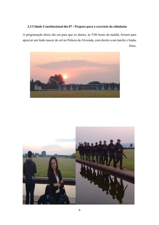 9
2.3 Cidade Constitucional dia 07 - Preparo para o exercício da cidadania
A programação desse dia era para que os alunos, às 5:00 horas da manhã, fossem para
apreciar um lindo nascer do sol no Palácio da Alvorada, com direito a um lanche e lindas
fotos.
 