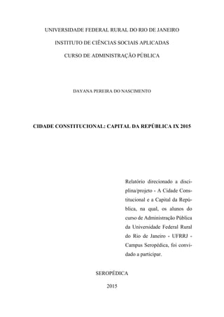 UNIVERSIDADE FEDERAL RURAL DO RIO DE JANEIRO
INSTITUTO DE CIÊNCIAS SOCIAIS APLICADAS
CURSO DE ADMINISTRAÇÃO PÚBLICA
DAYANA PEREIRA DO NASCIMENTO
CIDADE CONSTITUCIONAL: CAPITAL DA REPÚBLICA IX 2015
Relatório direcionado a disci-
plina/projeto - A Cidade Cons-
titucional e a Capital da Repú-
blica, na qual, os alunos do
curso de Administração Pública
da Universidade Federal Rural
do Rio de Janeiro - UFRRJ -
Campus Seropédica, foi convi-
dado a participar.
SEROPÉDICA
2015
 