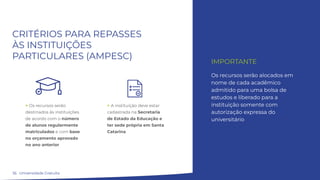 16
CRITÉRIOS PARA REPASSES
ÀS INSTITUIÇÕES
PARTICULARES (AMPESC)
IMPORTANTE
Os recursos serão alocados em
nome de cada acadêmico
admitido para uma bolsa de
estudos e liberado para a
instituição somente com
autorização expressa do
universitário
> Os recursos serão
destinados às instituições
de acordo com o número
de alunos regularmente
matriculados e com base
no orçamento aprovado
no ano anterior
Universidade Gratuita
> A instituição deve estar
cadastrada na Secretaria
de Estado da Educação e
ter sede própria em Santa
Catarina
 