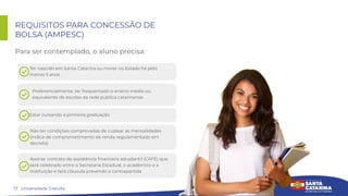 17
REQUISITOS PARA CONCESSÃO DE
BOLSA (AMPESC)
Para ser contemplado, o aluno precisa:
Universidade Gratuita
Ter nascido em Santa Catarina ou morar no Estado há pelo
menos 5 anos
Preferencialmente, ter frequentado o ensino médio ou
equivalente de escolas da rede pública catarinense
Estar cursando a primeira graduação
Não ter condições comprovadas de custear as mensalidades
(índice de comprometimento de renda regulamentado em
decreto)
Assinar contrato de assistência ﬁnanceira estudantil (CAFE) que
será celebrado entre a Secretaria Estadual, o acadêmico e a
instituição e terá cláusula prevendo a contrapartida
 