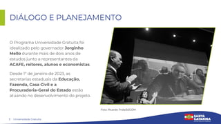3
DIÁLOGO E PLANEJAMENTO
O Programa Universidade Gratuita foi
idealizado pelo governador Jorginho
Mello durante mais de dois anos de
estudos junto a representantes da
ACAFE, reitores, alunos e economistas.
Desde 1º de janeiro de 2023, as
secretarias estaduais da Educação,
Fazenda, Casa Civil e a
Procuradoria-Geral do Estado estão
atuando no desenvolvimento do projeto.
Universidade Gratuita
Foto: Ricardo Trida/SECOM
 