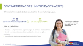 7
CONTRAPARTIDAS DAS UNIVERSIDADES (ACAFE)
Universidade Gratuita
Cabe às instituições:
> Fiscalizar o cumprimento dos requisitos legais de admissão dos acadêmicos
> Garantir a contrapartida dos estudantes (trabalho durante ou após a
graduação)
> Prestar contas regularmente do auxílio prestado pelo Estado
um será pago pela ACAFE
a cada dois alunos pagos pelo Estado
O Programa Universidade Gratuita prevê, ao ﬁnal de sua implantação, que…
*Decreto será publicado
para regulamentar as
contrapartidas das
instituições
 