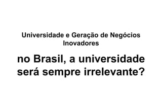 Universidade e Geração de Negócios
Inovadores
no Brasil, a universidade
será sempre irrelevante?
 