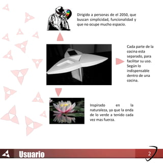 Dirigido a personas de el 2050, que
          buscan simplicidad, funcionalidad y
          que no ocupe mucho espacio.




                                        Cada parte de la
                                        cocina esta
                                        separado, para
                                        facilitar su uso.
                                        Según lo
                                        indispensable
                                        dentro de una
                                        cocina.




                 Inspirado       en       la
                 naturaleza, ya que la onda
                 de lo verde a tenido cada
                 vez mas fuerza.




Usuario                                              2
 