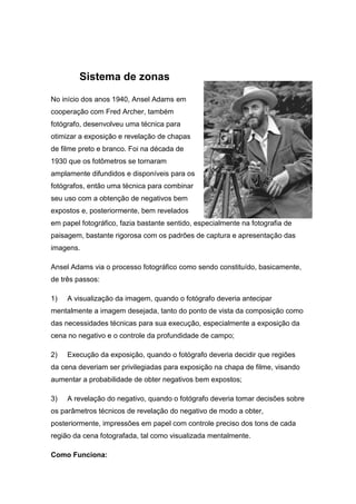 Sistema de zonas
No início dos anos 1940, Ansel Adams em
cooperação com Fred Archer, também
fotógrafo, desenvolveu uma téc...
