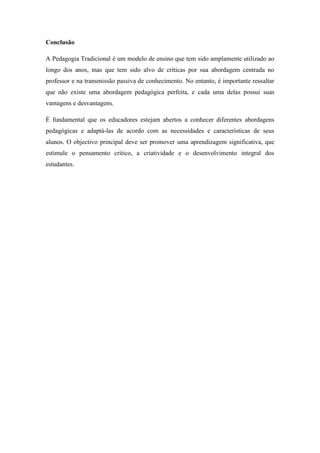 Conclusão
A Pedagogia Tradicional é um modelo de ensino que tem sido amplamente utilizado ao
longo dos anos, mas que tem sido alvo de críticas por sua abordagem centrada no
professor e na transmissão passiva de conhecimento. No entanto, é importante ressaltar
que não existe uma abordagem pedagógica perfeita, e cada uma delas possui suas
vantagens e desvantagens.
É fundamental que os educadores estejam abertos a conhecer diferentes abordagens
pedagógicas e adaptá-las de acordo com as necessidades e características de seus
alunos. O objectivo principal deve ser promover uma aprendizagem significativa, que
estimule o pensamento crítico, a criatividade e o desenvolvimento integral dos
estudantes.
 