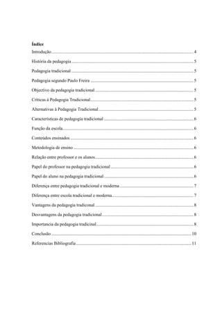 Índice
Introdução...............................................................................................................................4
História da pedagogia.............................................................................................................5
Pedagogia tradicional .............................................................................................................5
Pedagogia segundo Paulo Freira ............................................................................................5
Objectivo da pedagogia tradicional........................................................................................5
Críticas à Pedagogia Tradicional............................................................................................5
Alternativas à Pedagogia Tradicional.....................................................................................5
Características de pedagogia tradicional ................................................................................6
Função da escola.....................................................................................................................6
Conteúdos ensinados ..............................................................................................................6
Metodologia de ensino ...........................................................................................................6
Relação entre professor e os alunos........................................................................................6
Papel do professor na pedagogia tradicional ..........................................................................6
Papel do aluno na pedagogia tradicional................................................................................6
Diferença entre pedagogia tradicional e moderna..................................................................7
Diferença entre escola tradicional e moderna.........................................................................7
Vantagens da pedagogia tradiconal ........................................................................................8
Desvantagens da pedagogia tradicional..................................................................................8
Importancia da pedagogia tradicinal.......................................................................................8
Conclusão .............................................................................................................................10
Referencias Bibliografia.......................................................................................................11
 