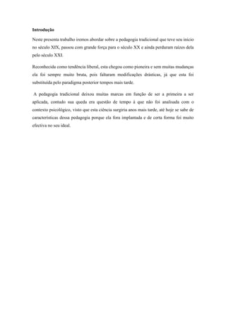 Introdução
Neste presenta trabalho iremos abordar sobre a pedagogia tradicional que teve seu inicio
no século XIX, passou com grande força para o século XX e ainda perduram raízes dela
pelo século XXI.
Reconhecida como tendência liberal, esta chegou como pioneira e sem muitas mudanças
ela foi sempre muito bruta, pois faltaram modificações drásticas, já que esta foi
substituída pelo paradigma posterior tempos mais tarde.
A pedagogia tradicional deixou muitas marcas em função de ser a primeira a ser
aplicada, contudo sua queda era questão de tempo á que não foi analisada com o
contexto psicológico, visto que esta ciência surgiria anos mais tarde, até hoje se sabe de
características dessa pedagogia porque ela fora implantada e de certa forma foi muito
efectiva no seu ideal.
 