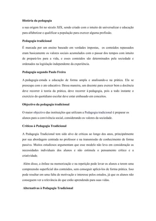 História da pedagogia
a sua origem foi no século XIX, sendo criado com o intuito de universalizar e educação
para alfabetizar e qualificar a população para exercer alguma profissão.
Pedagogia tradicional
É marcada por um ensino baseado em verdades impostas, os conteúdos repassados
eram basicamente os valores sociais acumulados com o passar dos tempos com intuito
de prepará-los para a vida, e esses conteúdos são determinados pela sociedade e
ordenados na legislação independente da experiência.
Pedagogia segundo Paulo Freira
A pedagogia estuda a educação de forma ampla e analisando-a na prática. Ela se
preocupa com o ato educativo. Dessa maneira, um docente para exercer bem a docência
deve recorrer à teoria da prática, deve recorrer á pedagogia, pois a todo instante o
exercício do quotidiano escolar deve estar embasado em conceitos.
Objectivo da pedagogia tradicional
O maior objectivo das instituições que utilizam a Pedagogia tradicional é preparar os
alunos para a convivência social, considerando os valores da sociedade.
Críticas à Pedagogia Tradicional
A Pedagogia Tradicional tem sido alvo de críticas ao longo dos anos, principalmente
por sua abordagem centrada no professor e na transmissão de conhecimento de forma
passiva. Muitos estudiosos argumentam que esse modelo não leva em consideração as
necessidades individuais dos alunos e não estimula o pensamento crítico e a
criatividade.
Além disso, a ênfase na memorização e na repetição pode levar os alunos a terem uma
compreensão superficial dos conteúdos, sem conseguir aplicá-los de forma prática. Isso
pode resultar em uma falta de motivação e interesse pelos estudos, já que os alunos não
conseguem ver a relevância do que estão aprendendo para suas vidas.
Alternativas à Pedagogia Tradicional
 