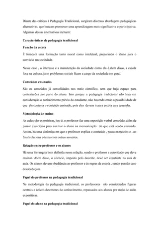 Diante das críticas à Pedagogia Tradicional, surgiram diversas abordagens pedagógicas
alternativas, que buscam promover uma aprendizagem mais significativa e participativa.
Algumas dessas alternativas incluem:
Características de pedagogia tradicional
Função da escola
É fornecer uma formação tanto moral como inteletual, preparando o aluno para o
convivio em sociedade.
Nesse caso , o interesse é a manutenção da sociedade como ela é.além disso, a escola
foca na cultura, já os problemas sociais ficam a cargo da sociedade em geral.
Conteúdos ensinados
São os conteúdos já consolidados nos meio científico, sem que haja espaço para
contestações por parte do aluno. Isso porque a pedagogia tradicional não leva em
consideração o conhecimento prévio do estudante, não havendo então a possibilidade de
que ele contesta o conteúdo ensinado, pois eles devem ir para escola para aprender.
Metodologia de ensino
As aulas são expositivas, isto é, o professor faz uma exposição verbal conteúdo, além de
passar exercícios para auxiliar o aluno na memorização do que está sendo ensinado.
Assim, há uma dinâmica em que o professor explica o conteúdo , passa exercícios e , ao
final relaciona o tema com outros assuntos.
Relação entre professor e os alunos
Há uma hierarquia bem definida nessa relação, sendo o professor a autoridade que deve
ensinar. Além disso, o silêncio, imposto pelo docente, deve ser constante na sala de
aula. Os alunos devem obediência ao professor e ás regras da escola , sendo punido caso
desobedeçam.
Papel do professor na pedagogia tradicional
Na metodologia da pedagogia tradicional, os professores são considerados figuras
centrais e únicos detentores do conhecimento, repassados aos alunos por meio de aulas
expositivas.
Papel do aluno na pedagogia tradicional
 