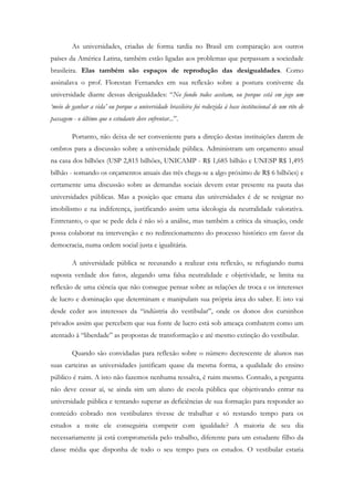 As universidades, criadas de forma tardia no Brasil em comparação aos outros
países da América Latina, também estão ligadas aos problemas que perpassam a sociedade
brasileira. Elas também são espaços de reprodução das desigualdades. Como
assinalava o prof. Florestan Fernandes em sua reflexão sobre a postura conivente da
universidade diante dessas desigualdades: “No fundo todos aceitam, ou porque está em jogo um
‘meio de ganhar a vida’ ou porque a universidade brasileira foi reduzida à base institucional de um rito de
passagem - o último que o estudante deve enfrentar...”.
Portanto, não deixa de ser conveniente para a direção destas instituições darem de
ombros para a discussão sobre a universidade pública. Administram um orçamento anual
na casa dos bilhões (USP 2,815 bilhões, UNICAMP - R$ 1,685 bilhão e UNESP R$ 1,495
bilhão - somando os orçamentos anuais das três chega-se a algo próximo de R$ 6 bilhões) e
certamente uma discussão sobre as demandas sociais devem estar presente na pauta das
universidades públicas. Mas a posição que emana das universidades é de se resignar no
imobilismo e na indiferença, justificando assim uma ideologia da neutralidade valorativa.
Entretanto, o que se pede dela é não só a análise, mas também a crítica da situação, onde
possa colaborar na intervenção e no redirecionamento do processo histórico em favor da
democracia, numa ordem social justa e igualitária.
A universidade pública se recusando a realizar esta reflexão, se refugiando numa
suposta verdade dos fatos, alegando uma falsa neutralidade e objetividade, se limita na
reflexão de uma ciência que não consegue pensar sobre as relações de troca e os interesses
de lucro e dominação que determinam e manipulam sua própria área do saber. E isto vai
desde ceder aos interesses da “indústria do vestibular”, onde os donos dos cursinhos
privados assim que percebem que sua fonte de lucro está sob ameaça combatem como um
atentado à “liberdade” as propostas de transformação e até mesmo extinção do vestibular.
Quando são convidadas para reflexão sobre o número decrescente de alunos nas
suas carteiras as universidades justificam quase da mesma forma, a qualidade do ensino
público é ruim. A isto não fazemos nenhuma ressalva, é ruim mesmo. Contudo, a pergunta
não deve cessar aí, se ainda sim um aluno de escola pública que objetivando entrar na
universidade pública e tentando superar as deficiências de sua formação para responder ao
conteúdo cobrado nos vestibulares tivesse de trabalhar e só restando tempo para os
estudos a noite ele conseguiria competir com igualdade? A maioria de seu dia
necessariamente já está comprometida pelo trabalho, diferente para um estudante filho da
classe média que disponha de todo o seu tempo para os estudos. O vestibular estaria
 