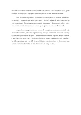 avaliando o que nesse contexto, conteúdo? Ou um contexto social específico, isto é, quem
consegue ter tempo para se preparar para estas provas. Silêncio das universidades...
Para as demandas populares os diretores das universidades se mostram indiferentes,
apelam para a autonomia universitária, portanto, a forma de seleção de seus estudantes está
sob seu completo domínio, entretanto quando a demanda é do mercado estão a todos
ouvidos e movem todas e quaisquer barreiras para aportar às demandas do mercado.
A questão requer, portanto, uma postura da parte progressista da universidade (seja
entre os funcionários, estudantes e professores), para que contribuam tanto com o avanço
da ciência no país assim como para a democratização do ensino superior. Requer também,
e aqui não existe uma relação hierárquica diante da anterior, dos movimentos populares,
cursinhos populares em especial, forte mobilização para demolirem os altos muros que
cercam a universidade pública no país. O embate será longo e árduo.
 
 