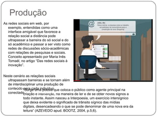 Produção
As redes sociais em web, por
exemplo, entendidas como uma
interface amigável que favorece a
relação social a distância pode
ultrapassar a barreira do só social e do
só acadêmico e passar a ser visto como
redes de discussões sócio-acadêmicas
com relações de pesquisas e sociais.
Conceito apresentado por Maria Inês
Tomaél, no artigo “Das redes sociais à
inovação”.
Neste cenário as relações sociais
ultrapassam barreiras e se tornam além
de interdisciplinar uma produção de
conteúdo “Surge uma poesia que coloca o público como agente principal na
para cada indivíduo
conectado.
criação e intervenção, na maneira de ler e de se obter novos signos a
todo instante. Assim nasceu a Interpoesia, um exercício intersígnico
que deixa evidente o significado de trânsito sígnico das mídias
digitais, desencadeando o que se pode denominar de uma nova era da
leitura” (AZEVEDO apud. BOOTZ, 2004, p.5,6).

 