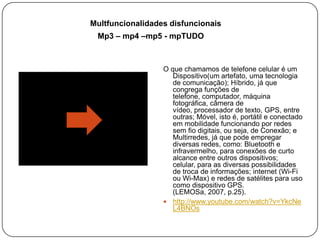 Multfuncionalidades disfuncionais
Mp3 – mp4 –mp5 - mpTUDO

O que chamamos de telefone celular é um
Dispositivo(um artefato, uma tecnologia
de comunicação); Híbrido, já que
congrega funções de
telefone, computador, máquina
fotográfica, câmera de
vídeo, processador de texto, GPS, entre
outras; Móvel, isto é, portátil e conectado
em mobilidade funcionando por redes
sem fio digitais, ou seja, de Conexão; e
Multirredes, já que pode empregar
diversas redes, como: Bluetooth e
infravermelho, para conexões de curto
alcance entre outros dispositivos;
celular, para as diversas possibilidades
de troca de informações; internet (Wi-Fi
ou Wi-Max) e redes de satélites para uso
como dispositivo GPS.
(LEMOSa, 2007, p.25).
 http://www.youtube.com/watch?v=YkcNe
L4BNOs

 