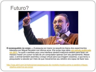Futuro?

O exoesqueleto no corpo — A pesquisa se insere na sequência lógica dos experimentos
liderados por Miguel Nicolelis nos últimos anos. Ela surgiu logo após um estudo publicado
em 2011, no qual o cientista usou uma interface cérebro-máquina-cérebro para fazer um
macaco mexer um cursor na tela de um computador apenas com seu pensamento. Nesse
caso, o animal também assimilou o braço virtual para sua imagem corpórea, o que levou o
pesquisador a estudar por meio de que mecanismos seu cérebro era capaz de fazer isso.
http://veja.abril.com.br/noticia/ciencia/pesquisa-de-nicolelis-mostra-como-o-cerebro-integraobjetos-externos-ao-corpo

 
