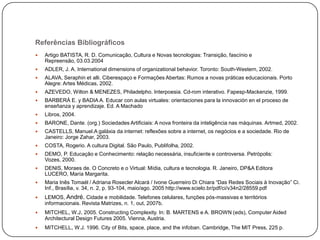 Referências Bibliográficos


Artigo BATISTA, R. D. Comunicação, Cultura e Novas tecnologias: Transição, fascínio e
Repreensão, 03.03.2004



ADLER, J. A. International dimensions of organizational behavior. Toronto: South-Western, 2002.



ALAVA, Seraphin et alli. Ciberespaço e Formações Abertas: Rumos a novas práticas educacionais. Porto
Alegre: Artes Médicas, 2002.



AZEVEDO, Wilton & MENEZES, Philadelpho. Interpoesia. Cd-rom interativo. Fapesp-Mackenzie, 1999.



BARBERÁ E. y BADIA A. Educar con aulas virtuales: orientaciones para la innovación en el proceso de
enseñanza y aprendizaje. Ed. A Machado



Libros, 2004.



BARONE, Dante. (org.) Sociedades Artificiais: A nova fronteira da inteligência nas máquinas. Artmed, 2002.



CASTELLS, Manuel.A galáxia da internet: reflexões sobre a internet, os negócios e a sociedade. Rio de
Janeiro: Jorge Zahar, 2003.



COSTA, Rogerio. A cultura Digital. São Paulo, Publifolha, 2002.



DEMO, P. Educação e Conhecimento: relação necessária, insuficiente e controversa. Petrópolis:
Vozes, 2000.



DENIS, Moraes de. O Concreto e o Virtual: Mídia, cultura e tecnologia. R. Janeiro, DP&A Editora
LUCERO, María Margarita.



Maria Inês Tomaél / Adriana Rosecler Alcará / Ivone Guerreiro Di Chiara “Das Redes Sociais à Inovação” Ci.
Inf., Brasília, v. 34, n. 2, p. 93-104, maio/ago. 2005 http://www.scielo.br/pdf/ci/v34n2/28559.pdf



LEMOS, André. Cidade e mobilidade. Telefones celulares, funções pós-massivas e territórios
informacionais. Revista Matrizes, n. 1, out, 2007b.



MITCHEL, W.J. 2005. Constructing Complexity. In: B. MARTENS e A. BROWN (eds), Computer Aided
Architectural Design Futures 2005. Vienna, Austria.



MITCHELL, W.J. 1996. City of Bits, space, place, and the infoban. Cambridge, The MIT Press, 225 p.

 