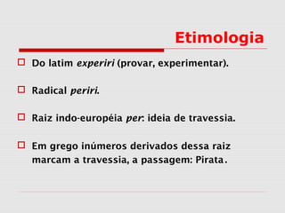 Etimologia
 Do latim experiri (provar, experimentar).
 Radical periri.
 Raiz indo-européia per: ideia de travessia.
 Em grego inúmeros derivados dessa raiz
marcam a travessia, a passagem: Pirata.
 