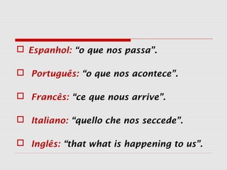  Espanhol: “o que nos passa”.
 Português: “o que nos acontece”.
 Francês: “ce que nous arrive”.
 Italiano: “quello che nos seccede”.
 Inglês: “that what is happening to us”.
 