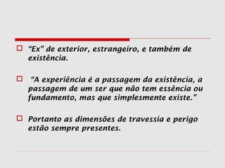  “Ex” de exterior, estrangeiro, e também de
existência.
 “A experiência é a passagem da existência, a
passagem de um ser que não tem essência ou
fundamento, mas que simplesmente existe.”
 Portanto as dimensões de travessia e perigo
estão sempre presentes.
 