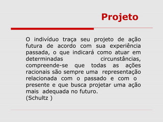O indivíduo traça seu projeto de ação
futura de acordo com sua experiência
passada, o que indicará como atuar em
determinadas circunstâncias,
compreende-se que todas as ações
racionais são sempre uma representação
relacionada com o passado e com o
presente e que busca projetar uma ação
mais adequada no futuro.
(Schultz )
Projeto
 