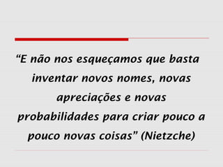 “E não nos esqueçamos que basta
inventar novos nomes, novas
apreciações e novas
probabilidades para criar pouco a
pouco novas coisas” (Nietzche)
 
