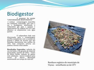 Biodigestor
A proposta da equipe
“UNIVERSIDADE RESPONSÁVEL”
é realizar compostagem anaeróbia
em ambiente controlado, que vem a
ser o biodigestor, destinando o
subproduto gás para a queima e
aquecimento da caldeira da UFV que
abastece os alojamentos com água
quente.
O subproduto lodo será
direcionado para a compostagem
aeróbia juntamente com as podas de
gramas e folhas de árvores que são
retiradas diariamente dos jardins da
UFV. Este composto retorna aos
jardins e hortas como adubo.
Resultados Esperados: redução do
uso de lenha e de geração de material
particulado; queima de GEEs – Gases
de Efeito Estufa; redução de gastos
com adubação; menos resíduos para
enviar ao Aterro Municipal
aumentando seu tempo de vida útil.
Resíduos orgânico do município de
Viçosa – semelhante ao da UFV
 