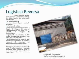 Logística Reversa
Para os Resíduos Sólidos,
nossa proposta é reconstruir o sistema
de Coleta Seletiva da universidade
modificando:
• os pontos de coleta;
• as formas de abordagem e educação
ambiental;
• os horários da coleta;
• redimensionando e reorganizando o
Galpão de Triagem do material,
transformando-o em uma UTC -
Unidade de Triagem de
Compostagem.
• capacitando os funcionários da UTC
para a realização das atividades com
segurança para sua saúde.
• redirecionamento do material para
associações de catadores de materiais
recicláveis do município em
atendimento à Legislação vigente.
Vantagens: eficiência e credibilidade
para a Coleta Seletiva; educação
ambiental para alunos de todos os
cursos e formação de profissionais
conscientes.
Galpão de Triagem de
materiais recicláveis da UFV
 