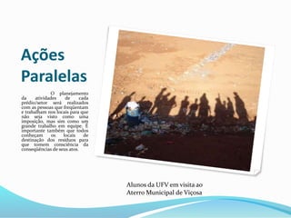 Ações
Paralelas
O planejamento
da atividades de cada
prédio/setor será realizados
com as pessoas que freqüentam
e trabalham nos locais para que
não seja visto como uma
imposição, mas sim como um
grande trabalho em equipe. É
importante também que todos
conheçam os locais de
destinação dos resíduos para
que tomem consciência da
conseqüências de seus atos.
Alunos da UFV em visita ao
Aterro Municipal de Viçosa
 