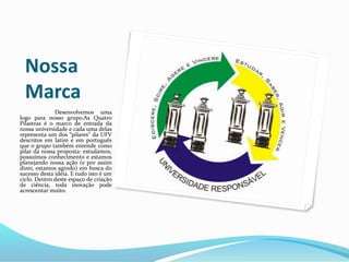 Nossa
Marca
Desenvolvemos uma
logo para nosso grupo.As Quatro
Pilastras é o marco de entrada da
nossa universidade e cada uma delas
representa um dos “pilares” da UFV
descritos em latim e em português
que o grupo também entende como
pilar da nossa proposta: estudamos,
possuímos conhecimento e estamos
planejando nossa ação (e por assim
dizer, estamos agindo) em busca do
sucesso desta idéia. E tudo isto é um
ciclo. Dentro deste espaço de criação
de ciência, toda inovação pode
acrescentar muito.
 