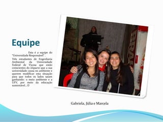 Equipe
Esta é a equipe do
“Universidade Responsável” .
Três estudantes de Engenharia
Ambiental da Universidade
Federal de Viçosa que estão
conscientes do impacto que a sua
universidade causa no ambiente e
querem modificar esta situação
para que todos os lados saiam
ganhando: o meio ambiente e a
UFV, por meio da educação
sustentável...
Gabriela, Júlia e Marcela
 