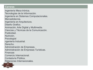 Carreras
Ingeniería Meca trónica.
Tecnologías de la Información.
Ingeniería en Sistemas Computacionales.
Mercadotecnia.
Ingeniería en Arquitectura.
Diseño Grafico.
Animación, Arte Digital y Multimedia.
Ciencias y Técnicas de la Comunicación.
Publicidad.
Nutrición.
PsicologíaI
ngeniería Industrial.
Derecho.
Administración de Empresas.
Administración de Empresas Turísticas.
Finanzas
Comercio Internacional.
Contaduría Pública.
Relaciones Internacionales.
U.
Priv.

 
