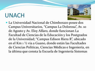 UNACH
 La Universidad Nacional de Chimborazo posee dos
Campus Universitarios, “Campus La Dolorosa”, Av. 10
de Agosto y Av. Eloy Alfaro, donde funcionan La
Facultad de Ciencias de la Educación y los Postgrados
de la Universidad; “Campus Edison Riera R”, ubicado
en el Km 1 ½ vía a Guano, donde están las Facultades
de Ciencias Políticas, Ciencias Médicas e Ingeniería, en
la última que consta la Escuela de Ingeniería Sistemas
 
