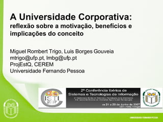 A Universidade Corporativa:  reflexão sobre a motivação, benefícios e implicações do conceito Miguel Rombert Trigo, Luis Borges Gouveia mtrigo@ufp.pt, lmbg@ufp.pt ProjEstQ, CEREM  Universidade Fernando Pessoa 