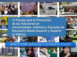 {
10 Pautas para la Prevención
de las Adicciones en
Universidades, Institutos y Escuelas de
Educación Media Superior y Superior
en México
MPICD JOSÉ MANUEL CASTREJÓN VACIO
 