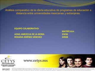 Análisis comparativo de la oferta educativa de programas de educación a distancia entre universidades mexicanas y extranjeras. EQUIPO COLABORATIVO:  MATRĺCULA:  AZAEL AMEZCUA DE LA MORA   25036 ROXANA JIMÉNEZ SÁNCHEZ   24928 