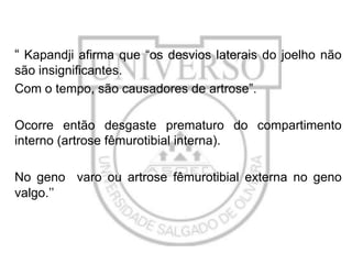 “ Kapandji afirma que “os desvios laterais do joelho não
são insignificantes.
Com o tempo, são causadores de artrose”.
Ocorre então desgaste prematuro do compartimento
interno (artrose fêmurotibial interna).

No geno varo ou artrose fêmurotibial externa no geno
valgo.’’

 