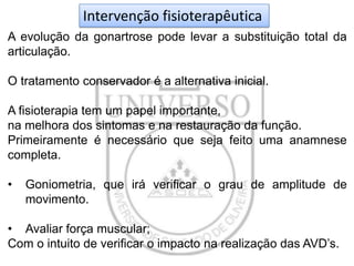 Intervenção fisioterapêutica
A evolução da gonartrose pode levar a substituição total da
articulação.
O tratamento conservador é a alternativa inicial.

A fisioterapia tem um papel importante,
na melhora dos sintomas e na restauração da função.
Primeiramente é necessário que seja feito uma anamnese
completa.
•

Goniometria, que irá verificar o grau de amplitude de
movimento.

• Avaliar força muscular;
Com o intuito de verificar o impacto na realização das AVD’s.

 