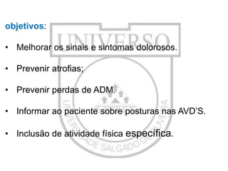 objetivos:

• Melhorar os sinais e sintomas dolorosos.
• Prevenir atrofias;
• Prevenir perdas de ADM.
• Informar ao paciente sobre posturas nas AVD’S.
• Inclusão de atividade física específica.

 
