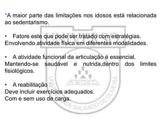 *A maior parte das limitações nos idosos está relacionada
ao sedentarismo.
• Fatore este que pode ser tratado com estratégias.
Envolvendo atividade física em diferentes modalidades.

• A atividade funcional da articulação é essencial.
Mantendo-se saudável e nutrida,dentro dos limites
fisiológicos.
• A reabilitação :
Deve incluir exercícios adequados.
Com e sem uso de carga.

 