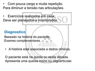 • Com pouca carga e muita repetição.
Para diminuir a tensão nas articulações.
• Exercícios realizados em casa:
Deve ser planejados e monitorados.

Diagnostico
Baseado na história do paciente .
Exames complementares.

• A história está associada a dados clínicos.
O paciente está na quinta ou sexta década.
Apresenta uma queixa mono ou oligoarticular.

 