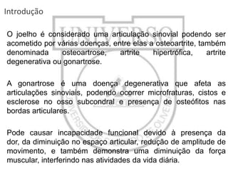 Introdução
O joelho é considerado uma articulação sinovial podendo ser
acometido por várias doenças, entre elas a osteoartrite, também
denominada
osteoartrose,
artrite
hipertrófica,
artrite
degenerativa ou gonartrose.
A gonartrose é uma doença degenerativa que afeta as
articulações sinoviais, podendo ocorrer microfraturas, cistos e
esclerose no osso subcondral e presença de osteófitos nas
bordas articulares.
Pode causar incapacidade funcional devido à presença da
dor, da diminuição no espaço articular, redução de amplitude de
movimento, e também demonstra uma diminuição da força
muscular, interferindo nas atividades da vida diária.

 