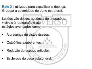 Raio X : utilizado para classificar a doença.
Graduar a severidade do dano estrutural.
Lesões vão desde: ausência de alterações,
visíveis à radiografia e até
estágios avançados como:
•

A presença de cistos ósseos.

•

Osteófitos exuberantes.

•

Redução do espaço articular.

•

Esclerose do osso subcondral.

 