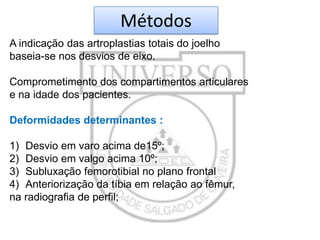 Métodos
A indicação das artroplastias totais do joelho
baseia-se nos desvios de eixo.
Comprometimento dos compartimentos articulares
e na idade dos pacientes.
Deformidades determinantes :
1) Desvio em varo acima de15º;
2) Desvio em valgo acima 10º;
3) Subluxação femorotibial no plano frontal
4) Anteriorização da tíbia em relação ao fêmur,
na radiografia de perfil;

 