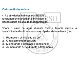 Outro método seriam :
• As atividades hídricas otimizando o
funcionamento articular, diminuindo a
necessidade do uso de medicamentos.
*Com o calor da água durante toda a terapia diminui a
sensibilidade das fibras nervosas rápidas (tato) e lenta (dor).
1.
2.
3.
4.

Promovem diminuição da dor;
O relaxamento muscular;
Melhorando a circulação sanguínea;
Aumentando ADM durante o tratamento.

 