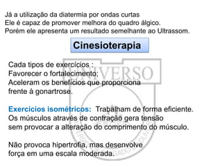 Já a utilização da diatermia por ondas curtas
Ele é capaz de promover melhora do quadro álgico.
Porém ele apresenta um resultado semelhante ao Ultrassom.

Cinesioterapia
Cada tipos de exercícios :
Favorecer o fortalecimento;
Aceleram os benefícios que proporciona
frente à gonartrose.
Exercícios isométricos: Trabalham de forma eficiente.
Os músculos através de contração gera tensão
sem provocar a alteração do comprimento do músculo.
Não provoca hipertrofia, mas desenvolve
força em uma escala moderada.

 