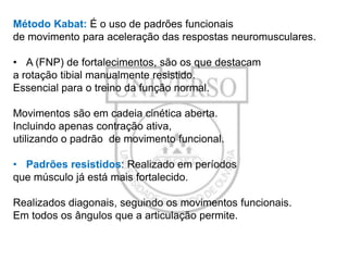 Método Kabat: É o uso de padrões funcionais
de movimento para aceleração das respostas neuromusculares.
• A (FNP) de fortalecimentos, são os que destacam
a rotação tibial manualmente resistido.
Essencial para o treino da função normal.

Movimentos são em cadeia cinética aberta.
Incluindo apenas contração ativa,
utilizando o padrão de movimento funcional.
• Padrões resistidos: Realizado em períodos
que músculo já está mais fortalecido.
Realizados diagonais, seguindo os movimentos funcionais.
Em todos os ângulos que a articulação permite.

 
